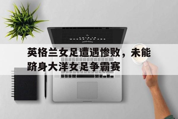 英格兰女足遭遇惨败，未能跻身大洋女足争霸赛的简单介绍