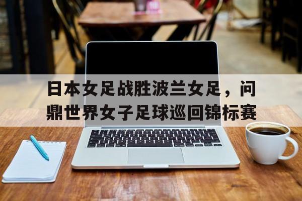 日本女足战胜波兰女足，问鼎世界女子足球巡回锦标赛的简单介绍