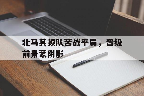 关于北马其顿队苦战平局，晋级前景蒙阴影的信息