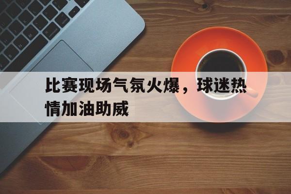 比赛现场气氛火爆，球迷热情加油助威