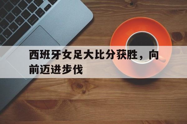 西班牙女足大比分获胜，向前迈进步伐的简单介绍