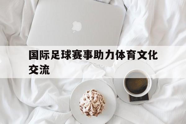 国际足球赛事助力体育文化交流的简单介绍
