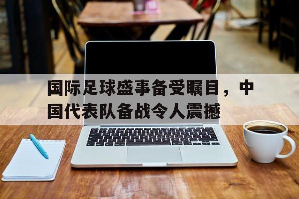 国际足球盛事备受瞩目，中国代表队备战令人震撼的简单介绍