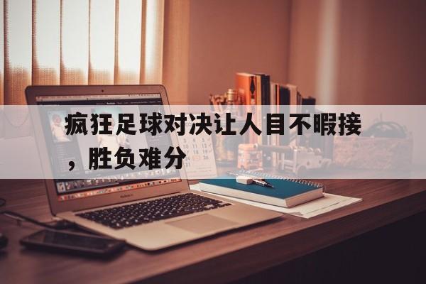 关于疯狂足球对决让人目不暇接，胜负难分的信息