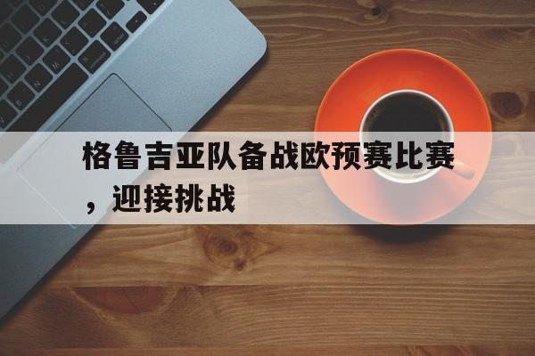 关于格鲁吉亚队备战欧预赛比赛，迎接挑战的信息