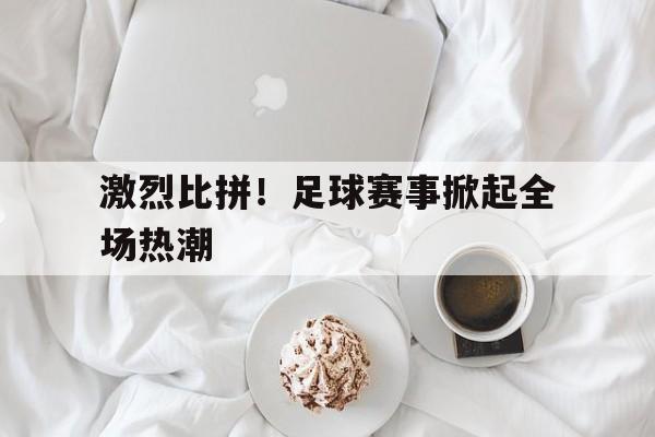 激烈比拼！足球赛事掀起全场热潮的简单介绍
