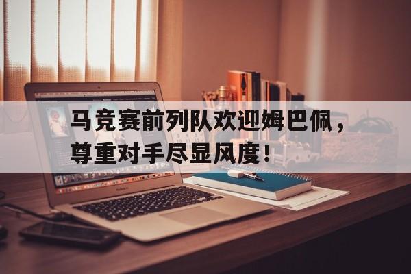 马竞赛前列队欢迎姆巴佩，尊重对手尽显风度！