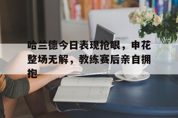 哈兰德今日表现抢眼，申花整场无解，教练赛后亲自拥抱
