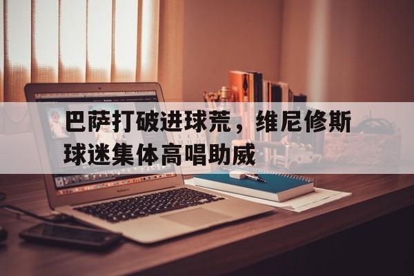 巴萨打破进球荒，维尼修斯球迷集体高唱助威