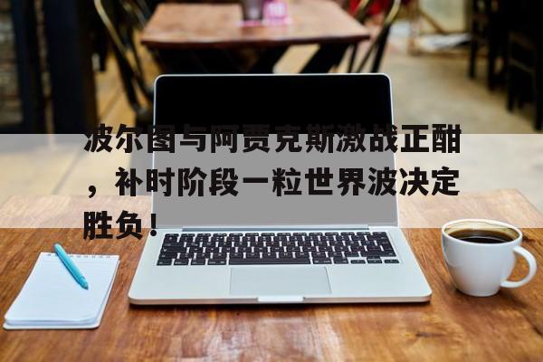 波尔图与阿贾克斯激战正酣，补时阶段一粒世界波决定胜负！