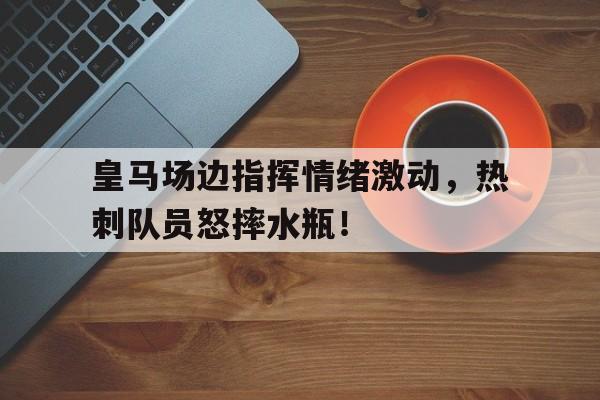 皇马场边指挥情绪激动，热刺队员怒摔水瓶！
