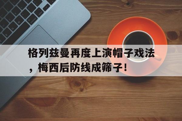 格列兹曼再度上演帽子戏法，梅西后防线成筛子！格列兹曼精彩进球